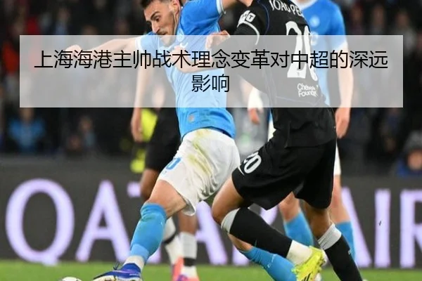 上海海港主帅战术理念变革对中超的深远影响